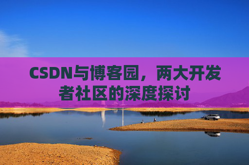CSDN与博客园,两大开发者社区的深度探讨 CSDN与博客园,两大开发者社区的深度探讨